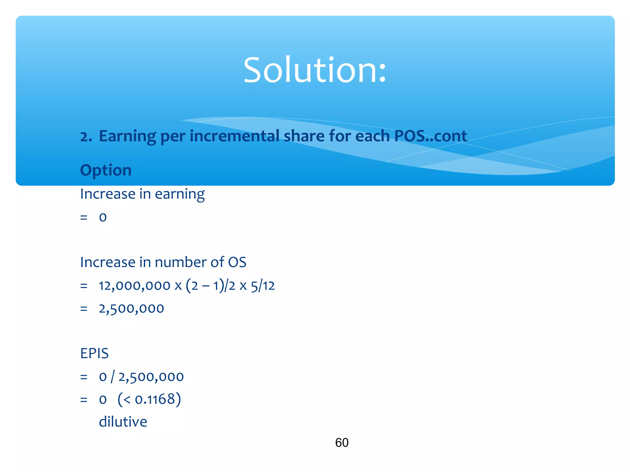 2. Earning per incremental share for each POS..cont
Option
Increase in earning
= 0
Increase in number of OS
= 12,000,000 x (2 – 1)/2 x 5/12
= 2,500,000
EPIS
= 0 / 2,500,000
= 0 (< 0.1168)
dilutive
60
Solution:
 
