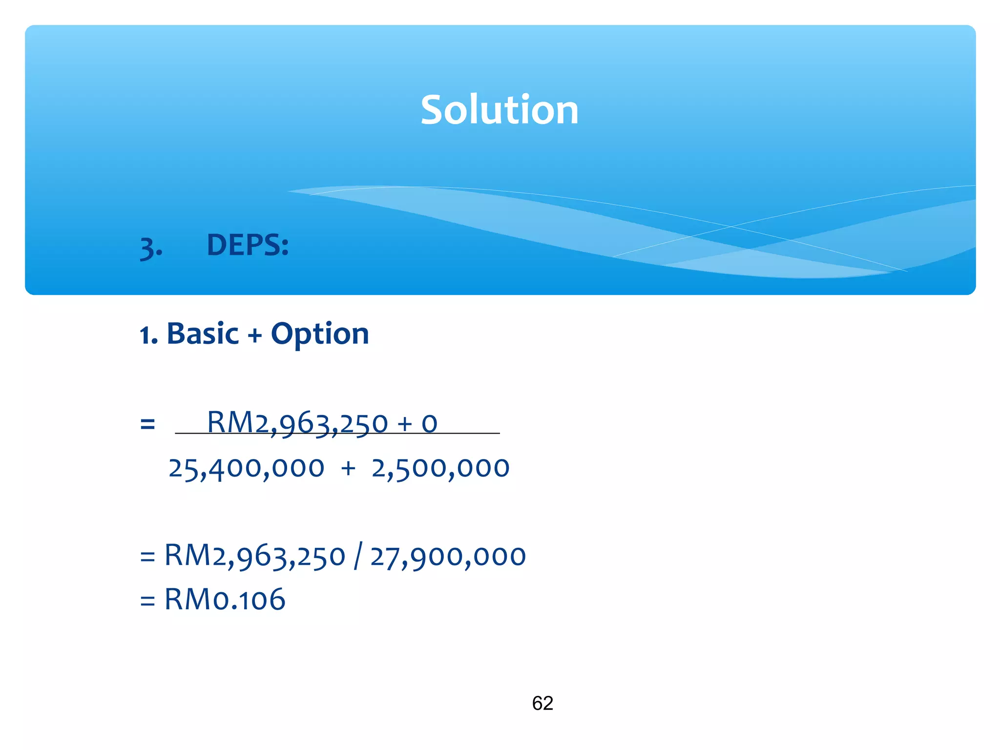 3. DEPS:
1. Basic + Option
= RM2,963,250 + 0
25,400,000 + 2,500,000
= RM2,963,250 / 27,900,000
= RM0.106
62
Solution
 