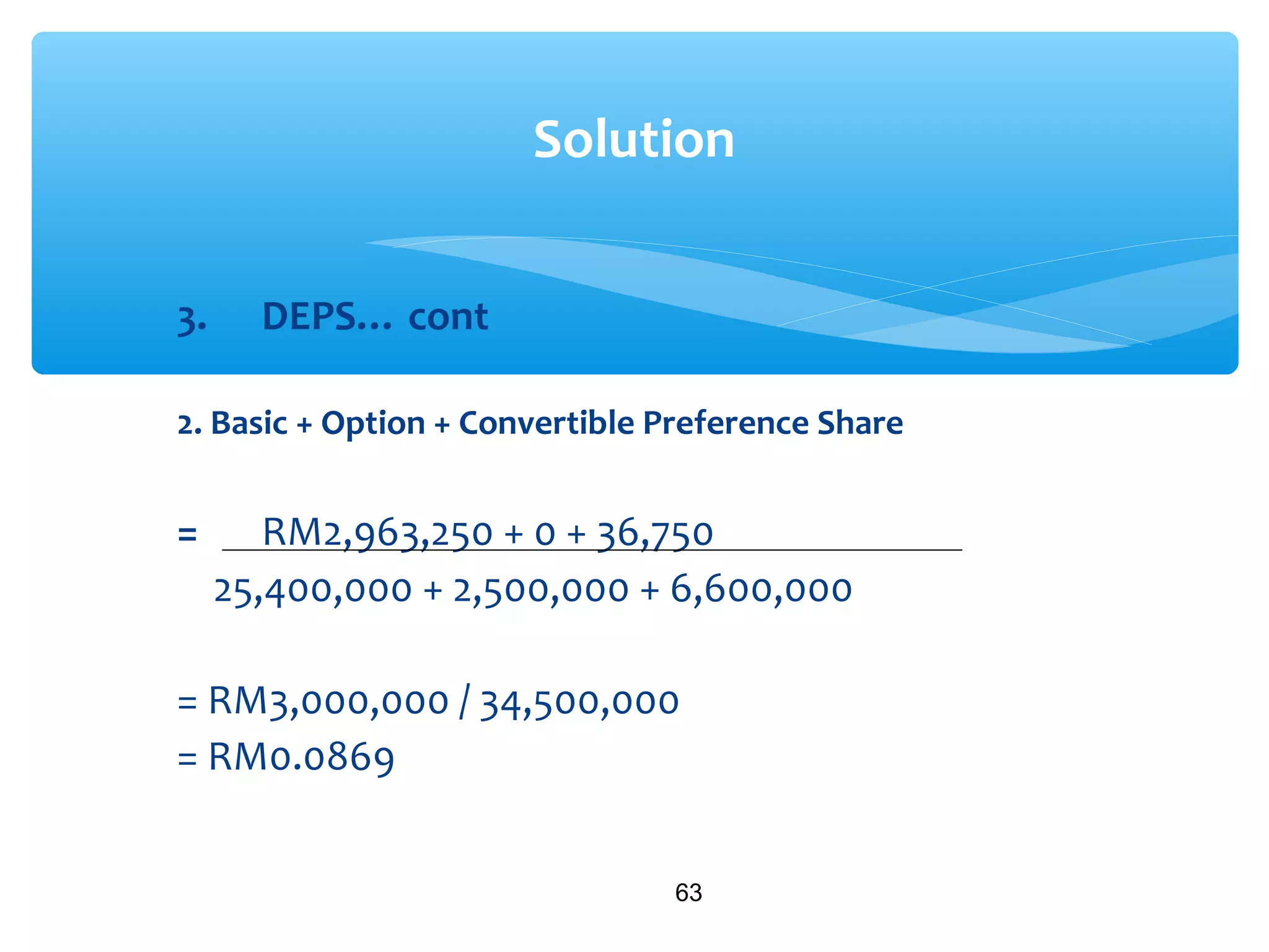 3. DEPS… cont
2. Basic + Option + Convertible Preference Share
= RM2,963,250 + 0 + 36,750
25,400,000 + 2,500,000 + 6,600,000
= RM3,000,000 / 34,500,000
= RM0.0869
63
Solution
 