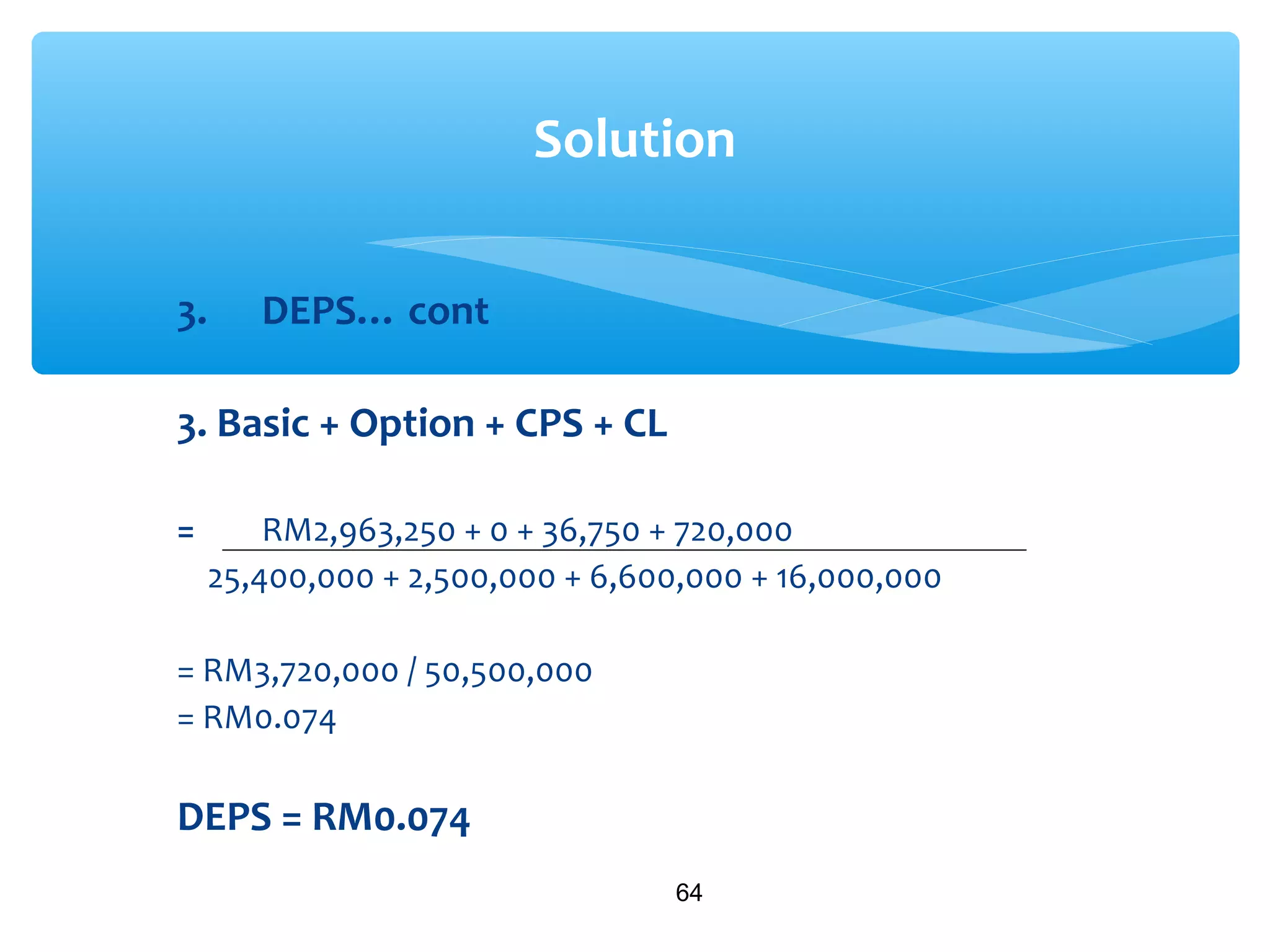 3. DEPS… cont
3. Basic + Option + CPS + CL
= RM2,963,250 + 0 + 36,750 + 720,000
25,400,000 + 2,500,000 + 6,600,000 + 16,000,000
= RM3,720,000 / 50,500,000
= RM0.074
DEPS = RM0.074
64
Solution
 