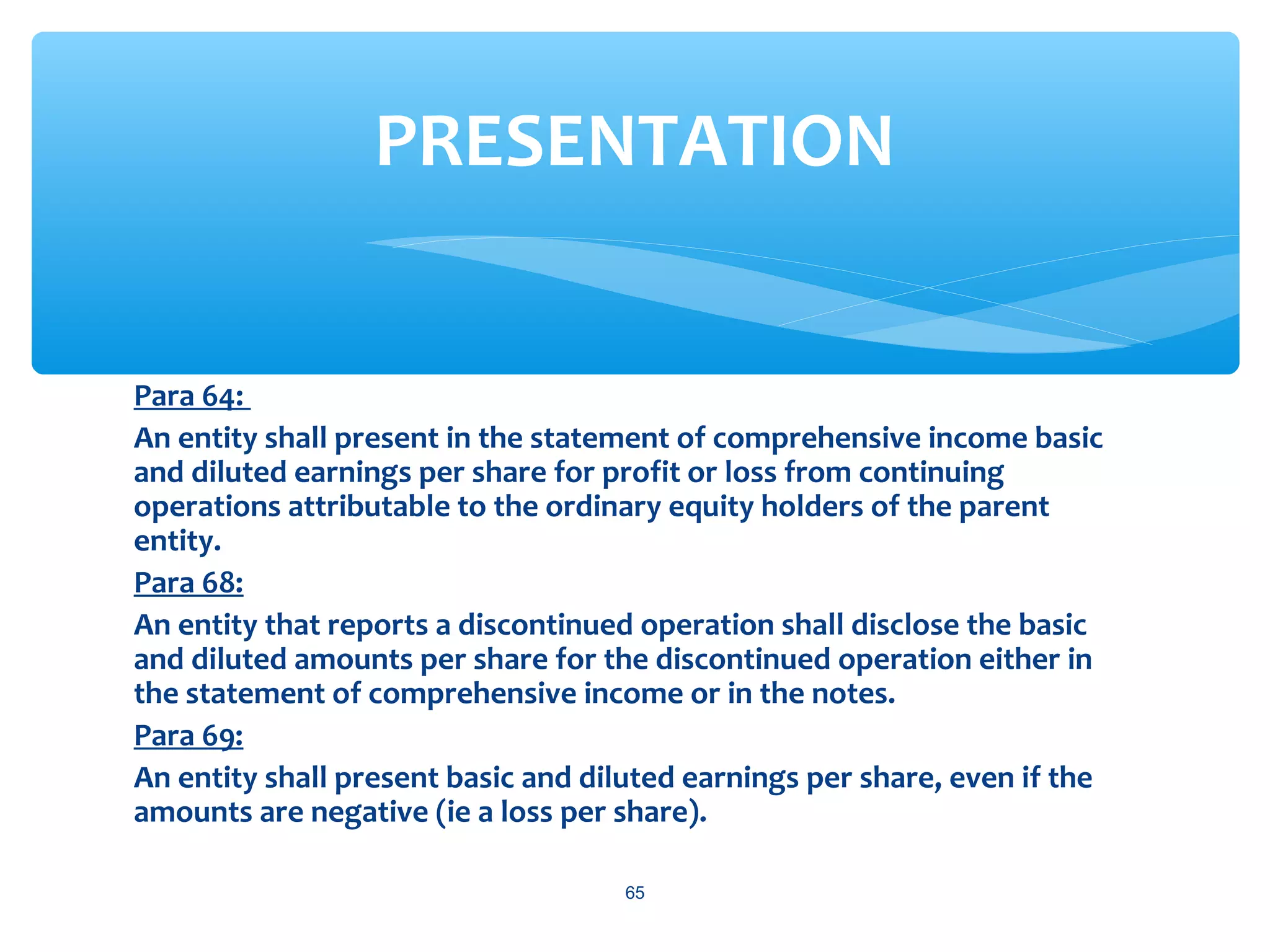 Para 64:
An entity shall present in the statement of comprehensive income basic
and diluted earnings per share for profit or loss from continuing
operations attributable to the ordinary equity holders of the parent
entity.
Para 68:
An entity that reports a discontinued operation shall disclose the basic
and diluted amounts per share for the discontinued operation either in
the statement of comprehensive income or in the notes.
Para 69:
An entity shall present basic and diluted earnings per share, even if the
amounts are negative (ie a loss per share).
65
PRESENTATION
 