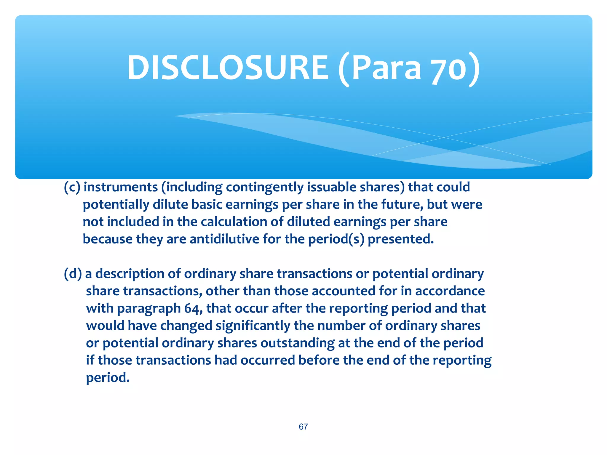 (c) instruments (including contingently issuable shares) that could
potentially dilute basic earnings per share in the future, but were
not included in the calculation of diluted earnings per share
because they are antidilutive for the period(s) presented.
(d) a description of ordinary share transactions or potential ordinary
share transactions, other than those accounted for in accordance
with paragraph 64, that occur after the reporting period and that
would have changed significantly the number of ordinary shares
or potential ordinary shares outstanding at the end of the period
if those transactions had occurred before the end of the reporting
period.
67
DISCLOSURE (Para 70)
 