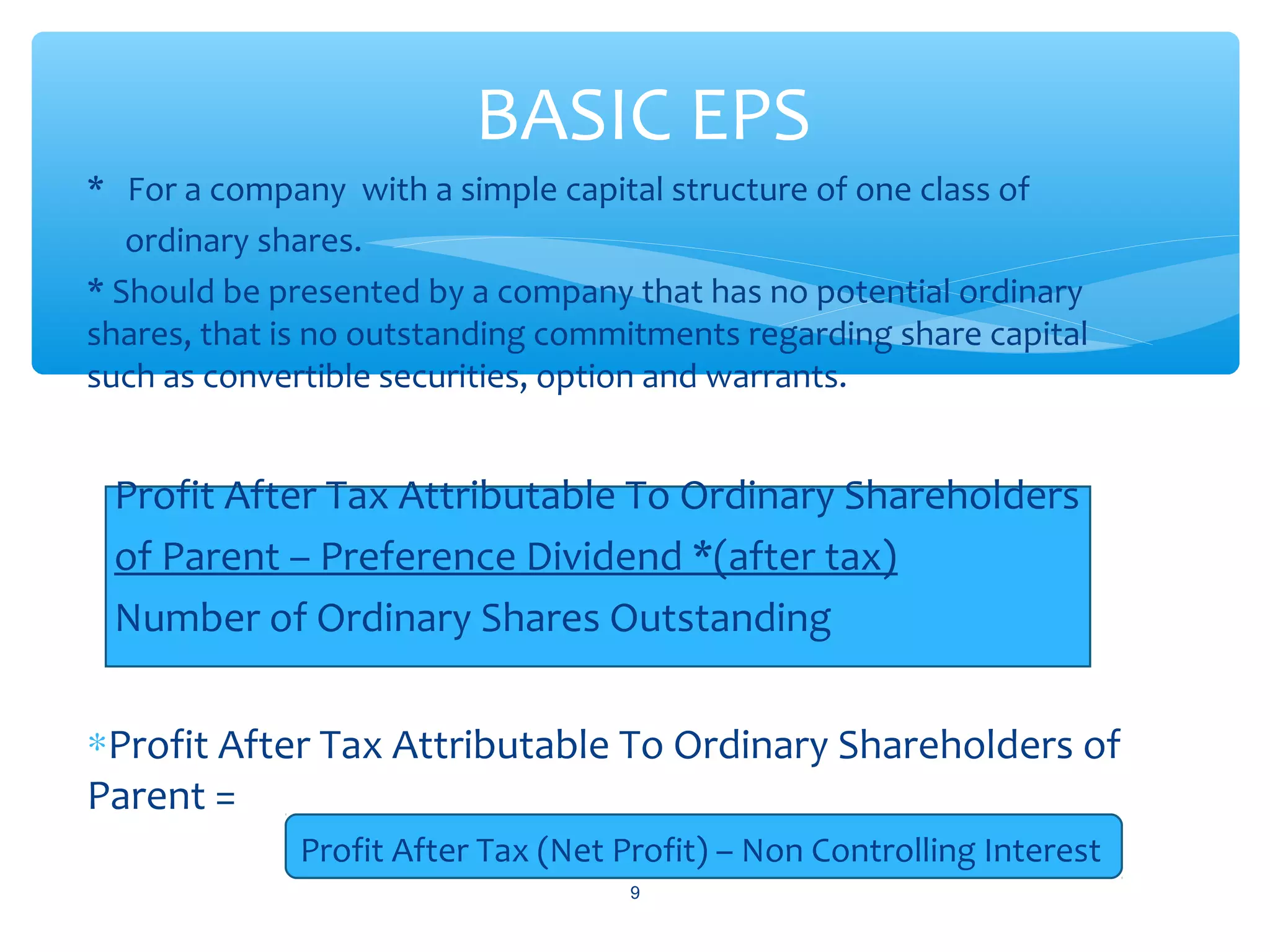 * For a company with a simple capital structure of one class of
ordinary shares.
* Should be presented by a company that has no potential ordinary
shares, that is no outstanding commitments regarding share capital
such as convertible securities, option and warrants.
Profit After Tax Attributable To Ordinary Shareholders
of Parent – Preference Dividend *(after tax)
Number of Ordinary Shares Outstanding
∗Profit After Tax Attributable To Ordinary Shareholders of
Parent =
Profit After Tax (Net Profit) – Non Controlling Interest
9
BASIC EPS
 