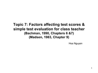 1
Topic 7: Factors affecting test scores &
simple test evaluation for class teacher
(Bachman, 1990, Chapters 6 &7)
(Madsen, 1983, Chapter 9)
Hoa Nguyen
 