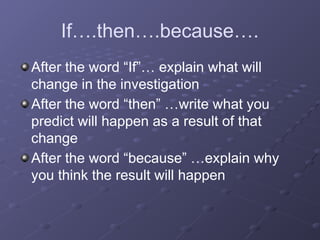 If….then….because….
After the word “If”… explain what will
change in the investigation
After the word “then” …write what you
predict will happen as a result of that
change
After the word “because” …explain why
you think the result will happen
 