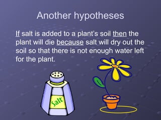 Another hypotheses
If salt is added to a plant’s soil then the
plant will die because salt will dry out the
soil so that there is not enough water left
for the plant.
 