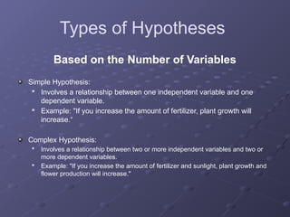 Types of Hypotheses
Based on the Number of Variables
Simple Hypothesis:

Involves a relationship between one independent variable and one
dependent variable.

Example: "If you increase the amount of fertilizer, plant growth will
increase.“
Complex Hypothesis:

Involves a relationship between two or more independent variables and two or
more dependent variables.

Example: "If you increase the amount of fertilizer and sunlight, plant growth and
flower production will increase."
 