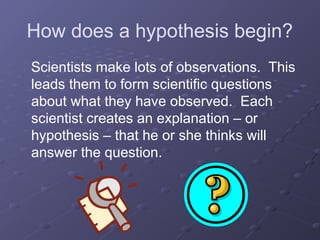 How does a hypothesis begin?
Scientists make lots of observations. This
leads them to form scientific questions
about what they have observed. Each
scientist creates an explanation – or
hypothesis – that he or she thinks will
answer the question.
 