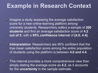 Example in Research Context
Imagine a study assessing the average satisfaction
score for a new online learning platform among
university students. Researchers collect a sample of 200
students and find an average satisfaction score of 4.2
out of 5, with a 95% confidence interval of [4.0, 4.4].
Interpretation: Researchers are 95% confident that the
true mean satisfaction score among the entire population
of students using the platform is between 4.0 and 4.4.
This interval provides a more comprehensive view than
simply stating the average score as 4.2, as it accounts
for the uncertainty in the sample estimate.
 