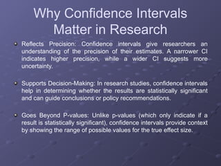 Why Confidence Intervals
Matter in Research
Reflects Precision: Confidence intervals give researchers an
understanding of the precision of their estimates. A narrower CI
indicates higher precision, while a wider CI suggests more
uncertainty.
Supports Decision-Making: In research studies, confidence intervals
help in determining whether the results are statistically significant
and can guide conclusions or policy recommendations.
Goes Beyond P-values: Unlike p-values (which only indicate if a
result is statistically significant), confidence intervals provide context
by showing the range of possible values for the true effect size.
 