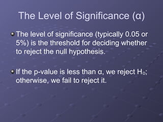 The Level of Significance (α)
The level of significance (typically 0.05 or
5%) is the threshold for deciding whether
to reject the null hypothesis.
If the p-value is less than α, we reject H ;
₀
otherwise, we fail to reject it.
 