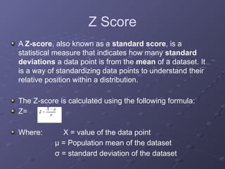 Z Score
A Z-score, also known as a standard score, is a
statistical measure that indicates how many standard
deviations a data point is from the mean of a dataset. It
is a way of standardizing data points to understand their
relative position within a distribution.
The Z-score is calculated using the following formula:
Z=
Where: X = value of the data point
μ = Population mean of the dataset
σ = standard deviation of the dataset
 