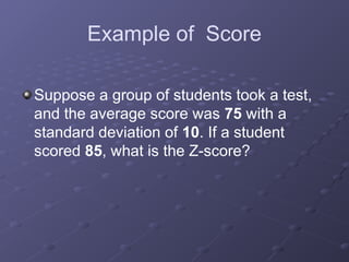 Example of Score
Suppose a group of students took a test,
and the average score was 75 with a
standard deviation of 10. If a student
scored 85, what is the Z-score?
 