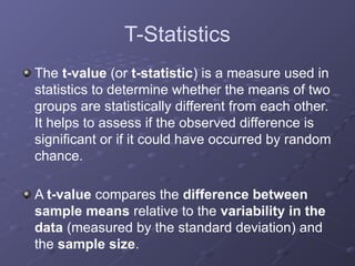 T-Statistics
The t-value (or t-statistic) is a measure used in
statistics to determine whether the means of two
groups are statistically different from each other.
It helps to assess if the observed difference is
significant or if it could have occurred by random
chance.
A t-value compares the difference between
sample means relative to the variability in the
data (measured by the standard deviation) and
the sample size.
 