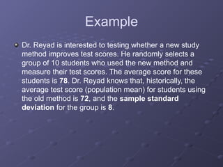 Example
Dr. Reyad is interested to testing whether a new study
method improves test scores. He randomly selects a
group of 10 students who used the new method and
measure their test scores. The average score for these
students is 78. Dr. Reyad knows that, historically, the
average test score (population mean) for students using
the old method is 72, and the sample standard
deviation for the group is 8.
 