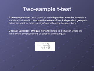 Two-sample t-test
A two-sample t-test (also known as an independent samples t-test) is a
statistical test used to compare the means of two independent groups to
determine whether there is a significant difference between them.
Unequal Variances: Unequal Variance refers to a situation where the
variances of two populations or datasets are not equal.
 