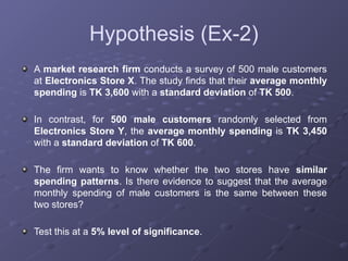 Hypothesis (Ex-2)
A market research firm conducts a survey of 500 male customers
at Electronics Store X. The study finds that their average monthly
spending is TK 3,600 with a standard deviation of TK 500.
In contrast, for 500 male customers randomly selected from
Electronics Store Y, the average monthly spending is TK 3,450
with a standard deviation of TK 600.
The firm wants to know whether the two stores have similar
spending patterns. Is there evidence to suggest that the average
monthly spending of male customers is the same between these
two stores?
Test this at a 5% level of significance.
 