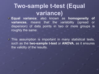 Two-sample t-test (Equal
variance)
Equal variance, also known as homogeneity of
variances, means that the variability (spread or
dispersion) of data points in two or more groups is
roughly the same.
This assumption is important in many statistical tests,
such as the two-sample t-test or ANOVA, as it ensures
the validity of the results.
 