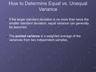 How to Determine Equal vs. Unequal
Variance
If the larger standard deviation is no more than twice the
smaller standard deviation, equal variance can generally
be assumed.
The pooled variance is a weighted average of the
variances from two independent samples.
 