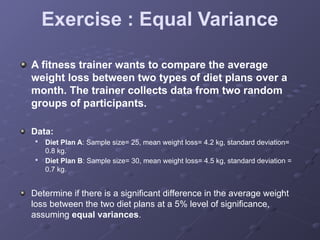 Exercise : Equal Variance
A fitness trainer wants to compare the average
weight loss between two types of diet plans over a
month. The trainer collects data from two random
groups of participants.
Data:

Diet Plan A: Sample size= 25, mean weight loss= 4.2 kg, standard deviation=
0.8 kg.

Diet Plan B: Sample size= 30, mean weight loss= 4.5 kg, standard deviation =
0.7 kg.
Determine if there is a significant difference in the average weight
loss between the two diet plans at a 5% level of significance,
assuming equal variances.
 