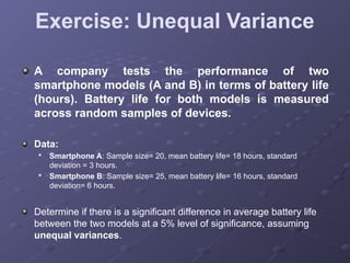 Exercise: Unequal Variance
A company tests the performance of two
smartphone models (A and B) in terms of battery life
(hours). Battery life for both models is measured
across random samples of devices.
Data:

Smartphone A: Sample size= 20, mean battery life= 18 hours, standard
deviation = 3 hours.

Smartphone B: Sample size= 25, mean battery life= 16 hours, standard
deviation= 6 hours.
Determine if there is a significant difference in average battery life
between the two models at a 5% level of significance, assuming
unequal variances.
 