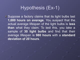 Hypothesis (Ex-1)
Suppose a factory claims that its light bulbs last
1,000 hours on average. You suspect that the
actual average lifespan of the light bulbs is less
than what they claim. To test this, you take a
sample of 30 light bulbs and find that their
average lifespan is 980 hours with a standard
deviation of 20 hours.
 