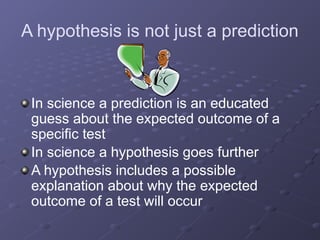A hypothesis is not just a prediction
In science a prediction is an educated
guess about the expected outcome of a
specific test
In science a hypothesis goes further
A hypothesis includes a possible
explanation about why the expected
outcome of a test will occur
 