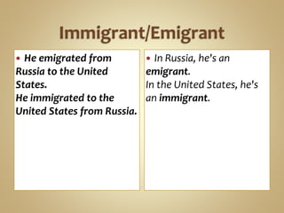  He emigrated from
Russia to the United
States.
He immigrated to the
United States from Russia.
 In Russia, he's an
emigrant.
In the United States, he's
an immigrant.
 