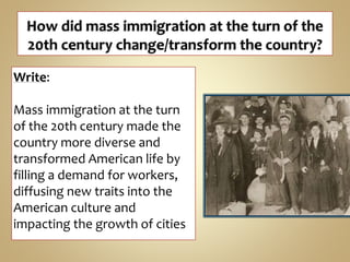 Write:
Mass immigration at the turn
of the 20th century made the
country more diverse and
transformed American life by
filling a demand for workers,
diffusing new traits into the
American culture and
impacting the growth of cities
 