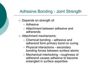 Adhesive Bonding - Joint Strength
 Depends on strength of:
 Adhesive
 Attachment between adhesive and
adherends
 Attachment mechanisms:
 Chemical bonding – adhesive and
adherend form primary bond on curing
 Physical interactions - secondary
bonding forces between surface atoms
 Mechanical interlocking - roughness of
adherend causes adhesive to become
entangled in surface asperities
 