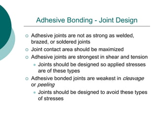 Adhesive Bonding - Joint Design
 Adhesive joints are not as strong as welded,
brazed, or soldered joints
 Joint contact area should be maximized
 Adhesive joints are strongest in shear and tension
 Joints should be designed so applied stresses
are of these types
 Adhesive bonded joints are weakest in cleavage
or peeling
 Joints should be designed to avoid these types
of stresses
 