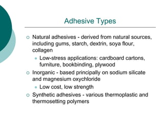 Adhesive Types
 Natural adhesives - derived from natural sources,
including gums, starch, dextrin, soya flour,
collagen
 Low-stress applications: cardboard cartons,
furniture, bookbinding, plywood
 Inorganic - based principally on sodium silicate
and magnesium oxychloride
 Low cost, low strength
 Synthetic adhesives - various thermoplastic and
thermosetting polymers
 