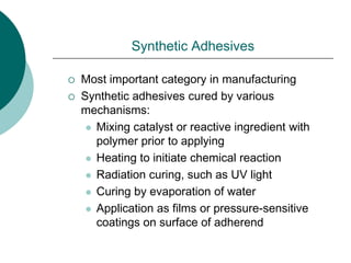 Synthetic Adhesives
 Most important category in manufacturing
 Synthetic adhesives cured by various
mechanisms:
 Mixing catalyst or reactive ingredient with
polymer prior to applying
 Heating to initiate chemical reaction
 Radiation curing, such as UV light
 Curing by evaporation of water
 Application as films or pressure-sensitive
coatings on surface of adherend
 