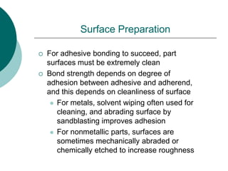 Surface Preparation
 For adhesive bonding to succeed, part
surfaces must be extremely clean
 Bond strength depends on degree of
adhesion between adhesive and adherend,
and this depends on cleanliness of surface
 For metals, solvent wiping often used for
cleaning, and abrading surface by
sandblasting improves adhesion
 For nonmetallic parts, surfaces are
sometimes mechanically abraded or
chemically etched to increase roughness
 