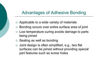 Advantages of Adhesive Bonding
 Applicable to a wide variety of materials
 Bonding occurs over entire surface area of joint
 Low temperature curing avoids damage to parts
being joined
 Sealing as well as bonding
 Joint design is often simplified, e.g., two flat
surfaces can be joined without providing special
part features such as screw holes
 