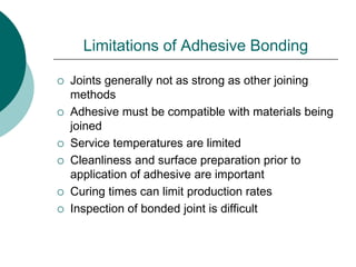 Limitations of Adhesive Bonding
 Joints generally not as strong as other joining
methods
 Adhesive must be compatible with materials being
joined
 Service temperatures are limited
 Cleanliness and surface preparation prior to
application of adhesive are important
 Curing times can limit production rates
 Inspection of bonded joint is difficult
 
