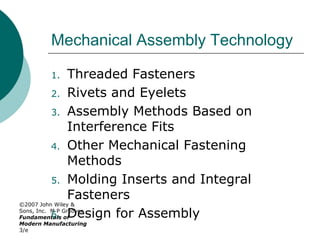 ©2007 John Wiley &
Sons, Inc. M P Groover,
Fundamentals of
Modern Manufacturing
3/e
Mechanical Assembly Technology
1. Threaded Fasteners
2. Rivets and Eyelets
3. Assembly Methods Based on
Interference Fits
4. Other Mechanical Fastening
Methods
5. Molding Inserts and Integral
Fasteners
6. Design for Assembly
 