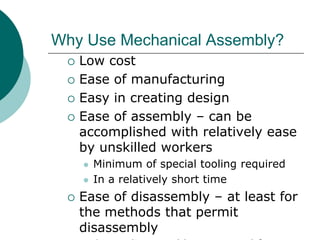 Why Use Mechanical Assembly?
 Low cost
 Ease of manufacturing
 Easy in creating design
 Ease of assembly – can be
accomplished with relatively ease
by unskilled workers
 Minimum of special tooling required
 In a relatively short time
 Ease of disassembly – at least for
the methods that permit
disassembly
 