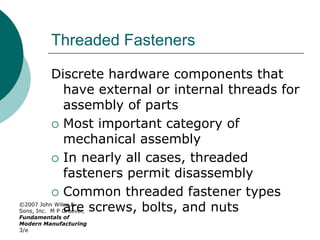 ©2007 John Wiley &
Sons, Inc. M P Groover,
Fundamentals of
Modern Manufacturing
3/e
Threaded Fasteners
Discrete hardware components that
have external or internal threads for
assembly of parts
 Most important category of
mechanical assembly
 In nearly all cases, threaded
fasteners permit disassembly
 Common threaded fastener types
are screws, bolts, and nuts
 