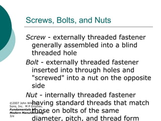 ©2007 John Wiley &
Sons, Inc. M P Groover,
Fundamentals of
Modern Manufacturing
3/e
Screws, Bolts, and Nuts
Screw - externally threaded fastener
generally assembled into a blind
threaded hole
Bolt - externally threaded fastener
inserted into through holes and
"screwed" into a nut on the opposite
side
Nut - internally threaded fastener
having standard threads that match
those on bolts of the same
diameter, pitch, and thread form
 