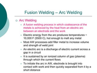 Fusion Welding – Arc Welding
 Arc Welding
 A fusion welding process in which coalescence of the
metals is achieved by the heat from an electric arc
between an electrode and the work
 Electric energy from the arc produces temperatures ~
10,000 F (5500 C), hot enough to melt any metal
 Most AW processes add filler metal to increase volume
and strength of weld joint
 An electric arc is a discharge of electric current across a
gap in a circuit
 It is sustained by an ionized column of gas (plasma)
through which the current flows
 To initiate the arc in AW, electrode is brought into
contact with work and then quickly separated from it by a
short distance
 