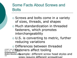 ©2007 John Wiley &
Sons, Inc. M P Groover,
Fundamentals of
Modern Manufacturing
3/e
Some Facts About Screws and
Bolts
 Screws and bolts come in a variety
of sizes, threads, and shapes
 Much standardization in threaded
fasteners, which promotes
interchangeability
 U.S. is converting to metric, further
reducing variations
 Differences between threaded
fasteners affect tooling
 Example: different screw head styles and
 