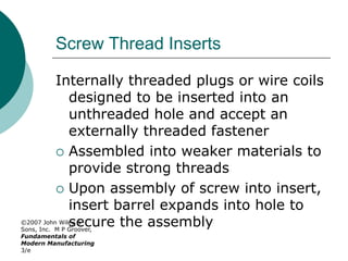 ©2007 John Wiley &
Sons, Inc. M P Groover,
Fundamentals of
Modern Manufacturing
3/e
Screw Thread Inserts
Internally threaded plugs or wire coils
designed to be inserted into an
unthreaded hole and accept an
externally threaded fastener
 Assembled into weaker materials to
provide strong threads
 Upon assembly of screw into insert,
insert barrel expands into hole to
secure the assembly
 