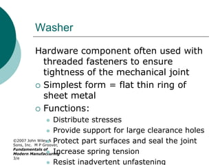©2007 John Wiley &
Sons, Inc. M P Groover,
Fundamentals of
Modern Manufacturing
3/e
Washer
Hardware component often used with
threaded fasteners to ensure
tightness of the mechanical joint
 Simplest form = flat thin ring of
sheet metal
 Functions:
 Distribute stresses
 Provide support for large clearance holes
 Protect part surfaces and seal the joint
 Increase spring tension
 Resist inadvertent unfastening
 