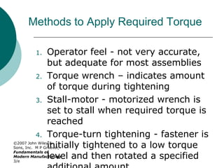 ©2007 John Wiley &
Sons, Inc. M P Groover,
Fundamentals of
Modern Manufacturing
3/e
Methods to Apply Required Torque
1. Operator feel - not very accurate,
but adequate for most assemblies
2. Torque wrench – indicates amount
of torque during tightening
3. Stall-motor - motorized wrench is
set to stall when required torque is
reached
4. Torque-turn tightening - fastener is
initially tightened to a low torque
level and then rotated a specified
 