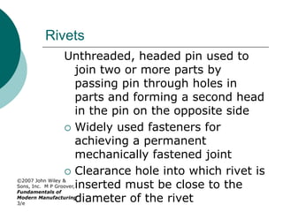 ©2007 John Wiley &
Sons, Inc. M P Groover,
Fundamentals of
Modern Manufacturing
3/e
Rivets
Unthreaded, headed pin used to
join two or more parts by
passing pin through holes in
parts and forming a second head
in the pin on the opposite side
 Widely used fasteners for
achieving a permanent
mechanically fastened joint
 Clearance hole into which rivet is
inserted must be close to the
diameter of the rivet
 
