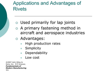 ©2007 John Wiley &
Sons, Inc. M P Groover,
Fundamentals of
Modern Manufacturing
3/e
Applications and Advantages of
Rivets
 Used primarily for lap joints
 A primary fastening method in
aircraft and aerospace industries
 Advantages:
 High production rates
 Simplicity
 Dependability
 Low cost
 