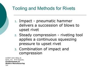 ©2007 John Wiley &
Sons, Inc. M P Groover,
Fundamentals of
Modern Manufacturing
3/e
Tooling and Methods for Rivets
1. Impact - pneumatic hammer
delivers a succession of blows to
upset rivet
2. Steady compression - riveting tool
applies a continuous squeezing
pressure to upset rivet
3. Combination of impact and
compression
 