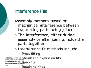 ©2007 John Wiley &
Sons, Inc. M P Groover,
Fundamentals of
Modern Manufacturing
3/e
Interference Fits
Assembly methods based on
mechanical interference between
two mating parts being joined
 The interference, either during
assembly or after joining, holds the
parts together
 Interference fit methods include:
 Press fitting
 Shrink and expansion fits
 Snap fits
 Retaining rings
 