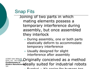©2007 John Wiley &
Sons, Inc. M P Groover,
Fundamentals of
Modern Manufacturing
3/e
Snap Fits
Joining of two parts in which
mating elements possess a
temporary interference during
assembly, but once assembled
they interlock
 During assembly, one or both parts
elastically deform to accommodate
temporary interference
 Usually designed for slight
interference after assembly
 Originally conceived as a method
ideally suited for industrial robots
 